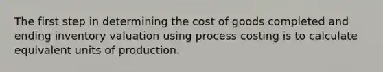 The first step in determining the cost of goods completed and ending inventory valuation using process costing is to calculate equivalent units of production.