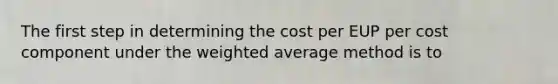 The first step in determining the cost per EUP per cost component under the weighted average method is to