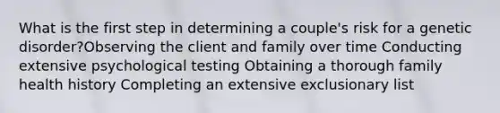 What is the first step in determining a couple's risk for a genetic disorder?Observing the client and family over time Conducting extensive psychological testing Obtaining a thorough family health history Completing an extensive exclusionary list