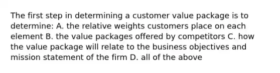 The first step in determining a customer value package is to determine: A. the relative weights customers place on each element B. the value packages offered by competitors C. how the value package will relate to the business objectives and mission statement of the firm D. all of the above