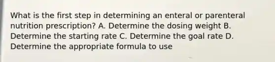 What is the first step in determining an enteral or parenteral nutrition prescription? A. Determine the dosing weight B. Determine the starting rate C. Determine the goal rate D. Determine the appropriate formula to use