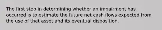 The first step in determining whether an impairment has occurred is to estimate the future net cash flows expected from the use of that asset and its eventual disposition.