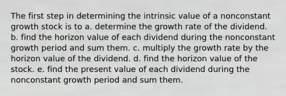 The first step in determining the intrinsic value of a nonconstant growth stock is to a. determine the growth rate of the dividend. b. find the horizon value of each dividend during the nonconstant growth period and sum them. c. multiply the growth rate by the horizon value of the dividend. d. find the horizon value of the stock. e. find the present value of each dividend during the nonconstant growth period and sum them.