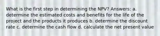 What is the first step in determining the NPV? Answers: a. determine the estimated costs and benefits for the life of the project and the products it produces b. determine the discount rate c. determine the cash flow d. calculate the net present value