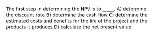 The first step in determining the NPV is to _____. A) determine the discount rate B) determine the cash flow C) determine the estimated costs and benefits for the life of the project and the products it produces D) calculate the net present value