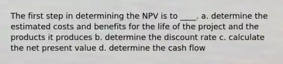 The first step in determining the NPV is to ____. a. determine the estimated costs and benefits for the life of the project and the products it produces b. determine the discount rate c. calculate the net present value d. determine the cash flow