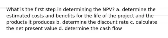 What is the first step in determining the NPV? a. determine the estimated costs and benefits for the life of the project and the products it produces b. determine the discount rate c. calculate the net present value d. determine the cash flow