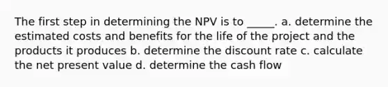 The first step in determining the NPV is to _____. a. determine the estimated costs and benefits for the life of the project and the products it produces b. determine the discount rate c. calculate the net present value d. determine the cash flow