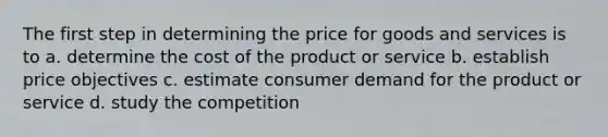 The first step in determining the price for goods and services is to a. determine the cost of the product or service b. establish price objectives c. estimate consumer demand for the product or service d. study the competition