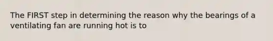 The FIRST step in determining the reason why the bearings of a ventilating fan are running hot is to