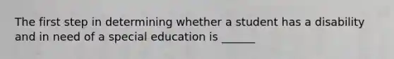 The first step in determining whether a student has a disability and in need of a special education is ______