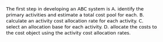 The first step in developing an ABC system is A. identify the primary activities and estimate a total cost pool for each. B. calculate an activity cost allocation rate for each activity. C. select an allocation base for each activity. D. allocate the costs to the cost object using the activity cost allocation rates.