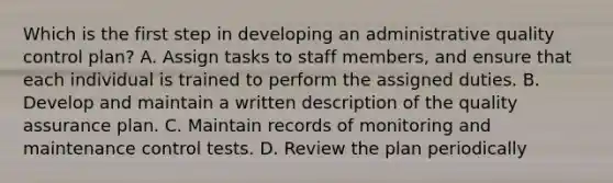 Which is the first step in developing an administrative quality control plan? A. Assign tasks to staff members, and ensure that each individual is trained to perform the assigned duties. B. Develop and maintain a written description of the quality assurance plan. C. Maintain records of monitoring and maintenance control tests. D. Review the plan periodically