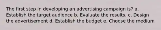 The first step in developing an advertising campaign is? a. Establish the target audience b. Evaluate the results. c. Design the advertisement d. Establish the budget e. Choose the medium