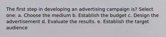 The first step in developing an advertising campaign is? Select one: a. Choose the medium b. Establish the budget c. Design the advertisement d. Evaluate the results. e. Establish the target audience