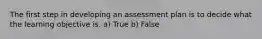 The first step in developing an assessment plan is to decide what the learning objective is. a) True b) False