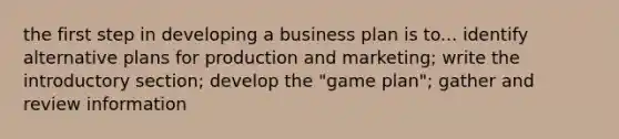 the first step in developing a business plan is to... identify alternative plans for production and marketing; write the introductory section; develop the "game plan"; gather and review information