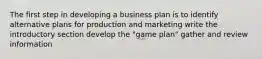 The first step in developing a business plan is to identify alternative plans for production and marketing write the introductory section develop the "game plan" gather and review information