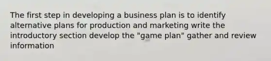 The first step in developing a business plan is to identify alternative plans for production and marketing write the introductory section develop the "game plan" gather and review information