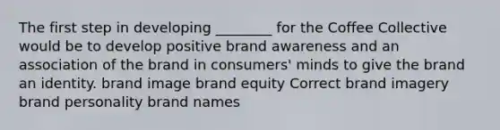 The first step in developing ________ for the Coffee Collective would be to develop positive brand awareness and an association of the brand in consumers' minds to give the brand an identity. brand image brand equity Correct brand imagery brand personality brand names