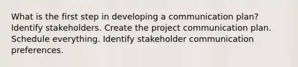 What is the first step in developing a communication plan? Identify stakeholders. Create the project communication plan. Schedule everything. Identify stakeholder communication preferences.