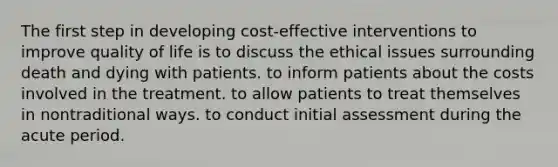 The first step in developing cost-effective interventions to improve quality of life is to discuss the ethical issues surrounding death and dying with patients. to inform patients about the costs involved in the treatment. to allow patients to treat themselves in nontraditional ways. to conduct initial assessment during the acute period.