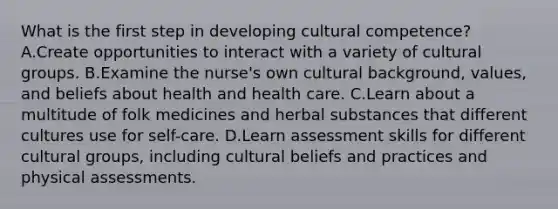 What is the first step in developing cultural competence? A.Create opportunities to interact with a variety of cultural groups. B.Examine the nurse's own cultural background, values, and beliefs about health and health care. C.Learn about a multitude of folk medicines and herbal substances that different cultures use for self-care. D.Learn assessment skills for different cultural groups, including cultural beliefs and practices and physical assessments.