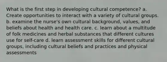 What is the first step in developing cultural competence? a. Create opportunities to interact with a variety of cultural groups. b. examine the nurse's own cultural background, values, and beliefs about health and health care. c. learn about a multitude of folk medicines and herbal substances that different cultures use for self-care d. learn assessment skills for different cultural groups, including cultural beliefs and practices and physical assessments