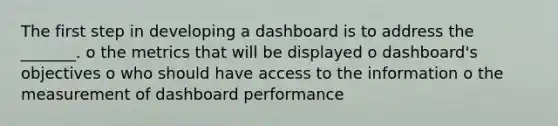 The first step in developing a dashboard is to address the _______. o the metrics that will be displayed o dashboard's objectives o who should have access to the information o the measurement of dashboard performance