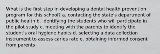 What is the first step in developing a dental health prevention program for this school? a. contacting the state's department of public health b. identifying the students who will participate in the pilot study c. meeting with the parents to identify the student's oral hygiene habits d. selecting a data collection instrument to assess caries rate e. obtaining informed consent from parents