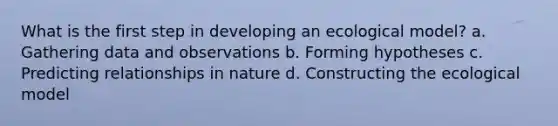 What is the first step in developing an ecological model? a. Gathering data and observations b. Forming hypotheses c. Predicting relationships in nature d. Constructing the ecological model