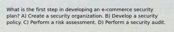 What is the first step in developing an e-commerce security plan? A) Create a security organization. B) Develop a security policy. C) Perform a risk assessment. D) Perform a security audit.