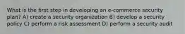What is the first step in developing an e-commerce security plan? A) create a security organization B) develop a security policy C) perform a risk assessment D) perform a security audit