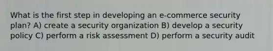 What is the first step in developing an e-commerce security plan? A) create a security organization B) develop a security policy C) perform a risk assessment D) perform a security audit