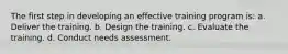 The first step in developing an effective training program is: a. Deliver the training. b. Design the training. c. Evaluate the training. d. Conduct needs assessment.