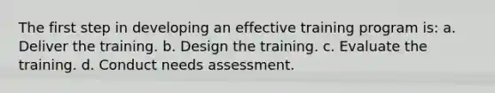 The first step in developing an effective training program is: a. Deliver the training. b. Design the training. c. Evaluate the training. d. Conduct needs assessment.