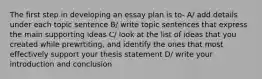 The first step in developing an essay plan is to- A/ add details under each topic sentence B/ write topic sentences that express the main supporting ideas C/ look at the list of ideas that you created while prewrtiting, and identify the ones that most effectively support your thesis statement D/ write your introduction and conclusion