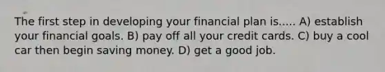 The first step in developing your financial plan is..... A) establish your financial goals. B) pay off all your credit cards. C) buy a cool car then begin saving money. D) get a good job.