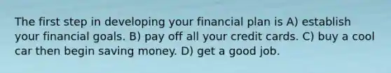 The first step in developing your financial plan is A) establish your financial goals. B) pay off all your credit cards. C) buy a cool car then begin saving money. D) get a good job.