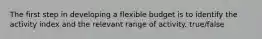 The first step in developing a flexible budget is to identify the activity index and the relevant range of activity. true/false
