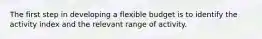 The first step in developing a flexible budget is to identify the activity index and the relevant range of activity.