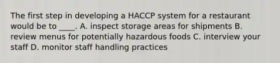 The first step in developing a HACCP system for a restaurant would be to ____. A. inspect storage areas for shipments B. review menus for potentially hazardous foods C. interview your staff D. monitor staff handling practices