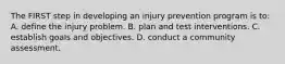 The FIRST step in developing an injury prevention program is to: A. define the injury problem. B. plan and test interventions. C. establish goals and objectives. D. conduct a community assessment.