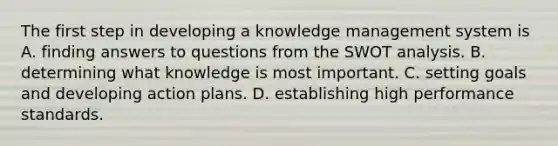 The first step in developing a knowledge management system is A. finding answers to questions from the SWOT analysis. B. determining what knowledge is most important. C. setting goals and developing action plans. D. establishing high performance standards.