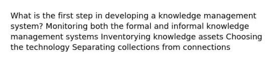 What is the first step in developing a knowledge management system? Monitoring both the formal and informal knowledge management systems Inventorying knowledge assets Choosing the technology Separating collections from connections