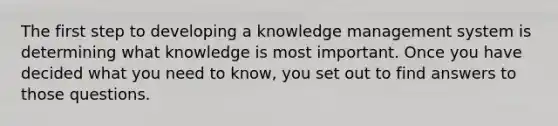 The first step to developing a knowledge management system is determining what knowledge is most important. Once you have decided what you need to know, you set out to find answers to those questions.