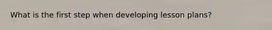 What is the first step when developing lesson plans?