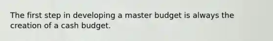 The first step in developing a master budget is always the creation of a cash budget.