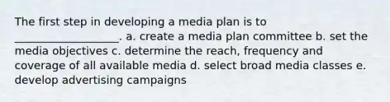 The first step in developing a media plan is to ___________________. a. create a media plan committee b. set the media objectives c. determine the reach, frequency and coverage of all available media d. select broad media classes e. develop advertising campaigns