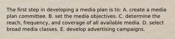 The first step in developing a media plan is to: A. create a media plan committee. B. set the media objectives. C. determine the reach, frequency, and coverage of all available media. D. select broad media classes. E. develop advertising campaigns.